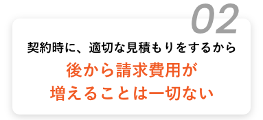 契約時に、適切な見積もりをするから後から請求費用が増えることは一切ない